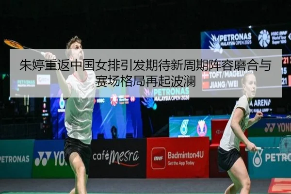 朱婷重返中国女排引发期待新周期阵容磨合与赛场格局再起波澜